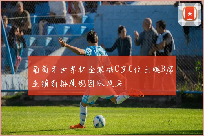 葡萄牙世界杯全家福C罗C位出镜B席坐镇前排展现团队风采