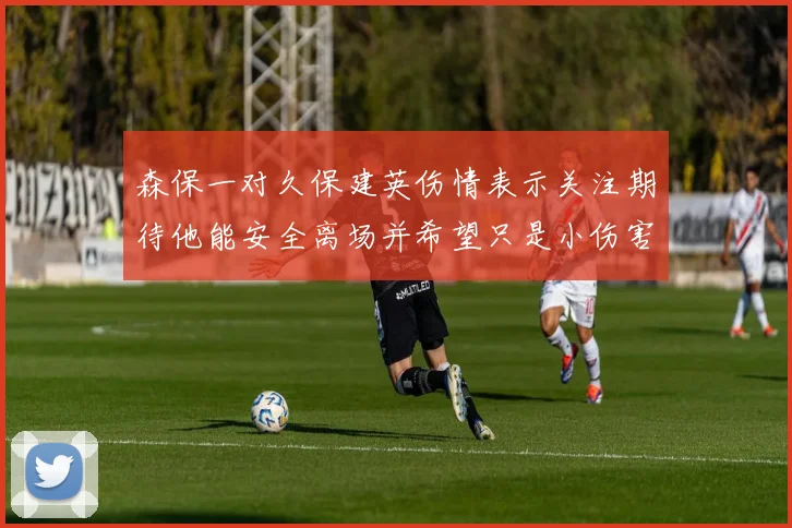 森保一对久保建英伤情表示关注期待他能安全离场并希望只是小伤害