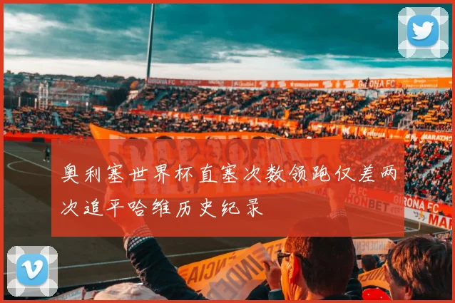奥利塞世界杯直塞次数领跑仅差两次追平哈维历史纪录