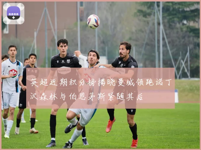 英超近期积分榜揭晓曼城领跑诺丁汉森林与伯恩茅斯紧随其后