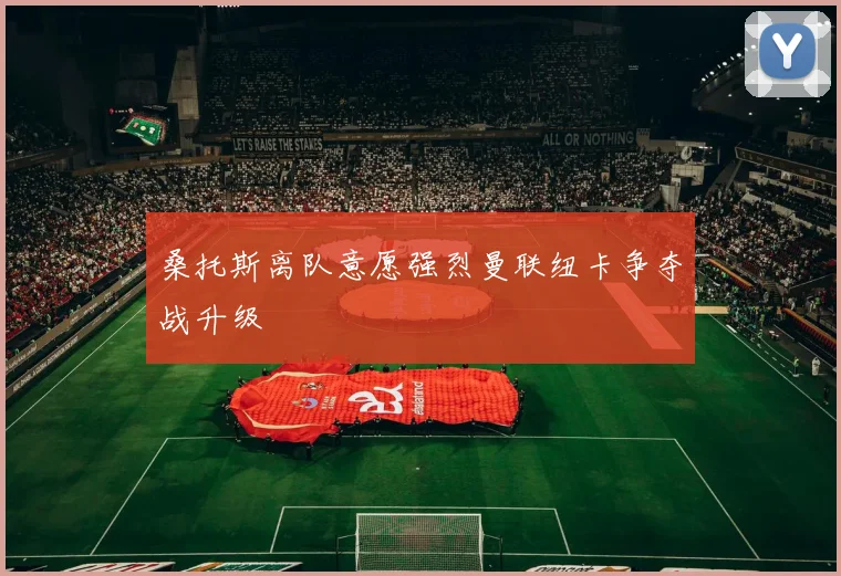 桑托斯离队意愿强烈曼联纽卡争夺战升级
