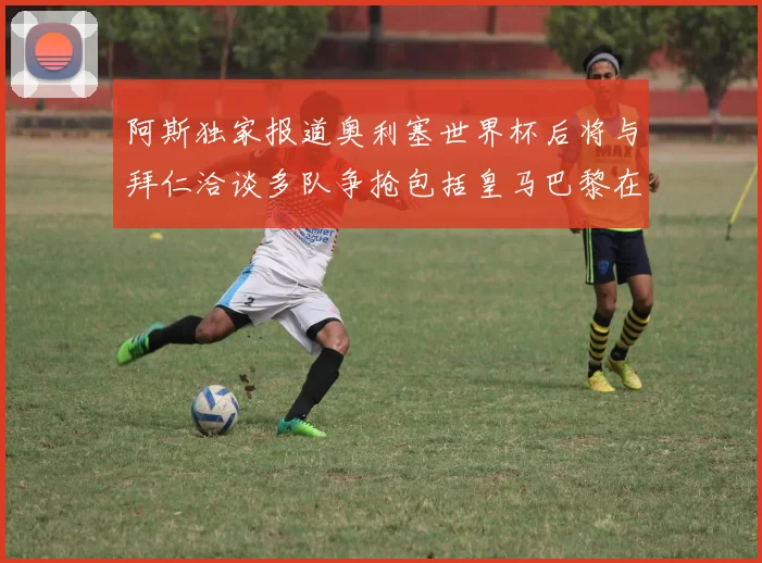 阿斯独家报道奥利塞世界杯后将与拜仁洽谈多队争抢包括皇马巴黎在内