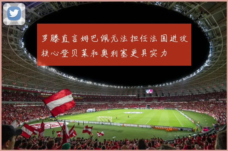 罗滕直言姆巴佩无法担任法国进攻核心登贝莱和奥利塞更具实力