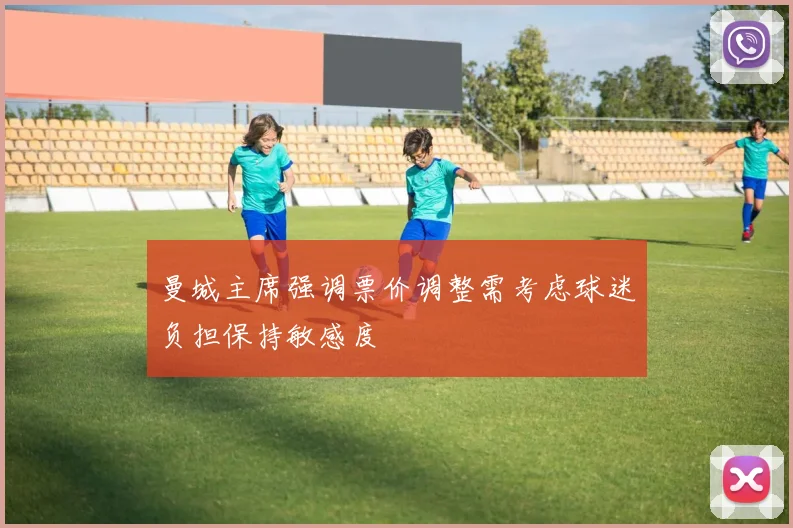 曼城主席强调票价调整需考虑球迷负担保持敏感度