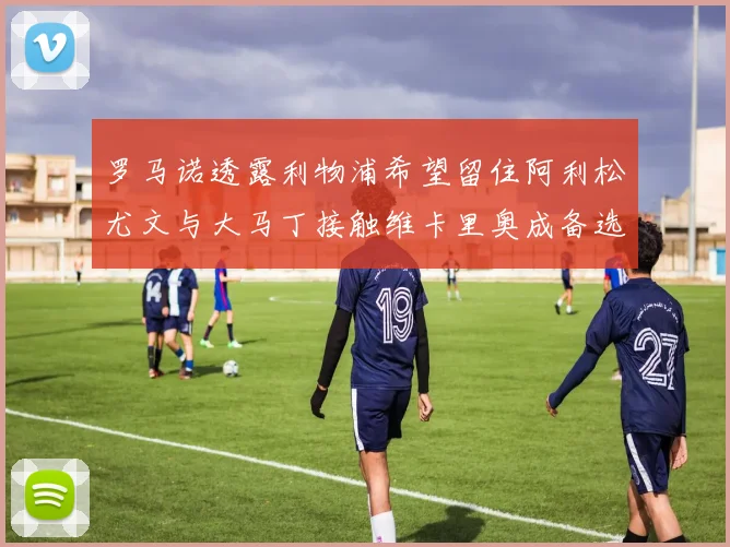 罗马诺透露利物浦希望留住阿利松尤文与大马丁接触维卡里奥成备选