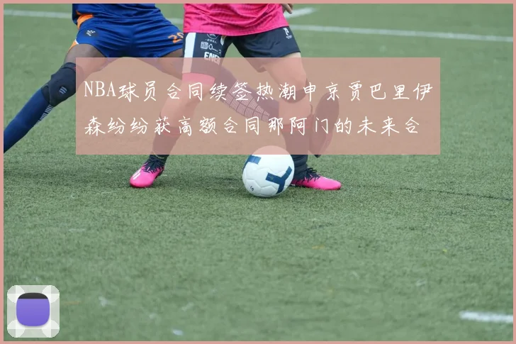 NBA球员合同续签热潮申京贾巴里伊森纷纷获高额合同那阿门的未来合同将如何定价