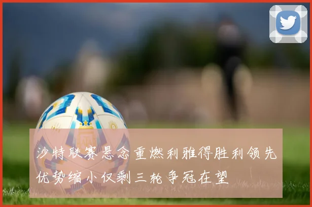 沙特联赛悬念重燃利雅得胜利领先优势缩小仅剩三轮争冠在望