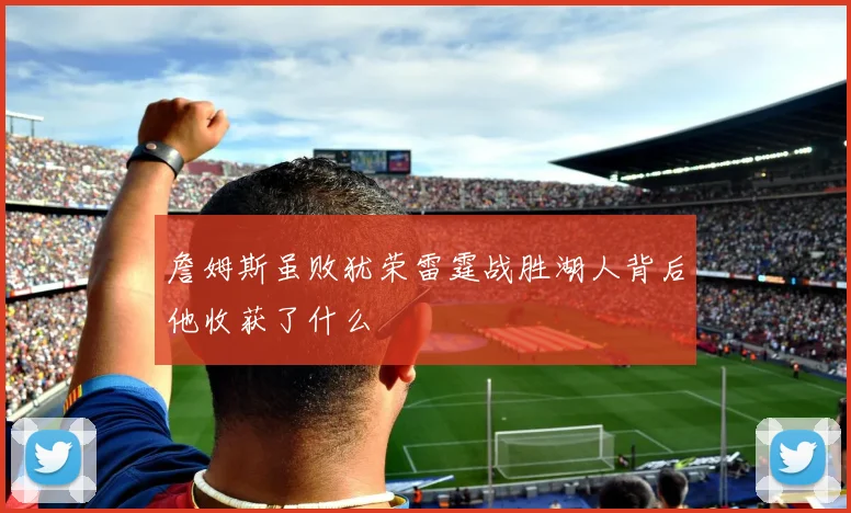 詹姆斯虽败犹荣雷霆战胜湖人背后他收获了什么