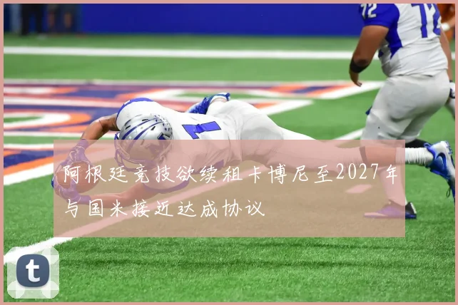 阿根廷竞技欲续租卡博尼至2027年与国米接近达成协议
