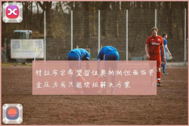 特拉布宗希望留住奥纳纳但面临资金压力或只能续租解决方案